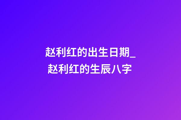 赵利红的出生日期_ 赵利红的生辰八字